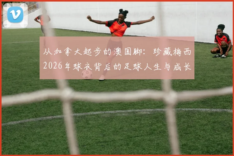 从加拿大起步的澳国脚：珍藏梅西2026年球衣背后的足球人生与成长故事