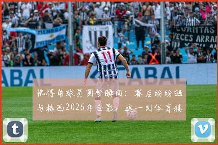 佛得角球员圆梦瞬间：赛后纷纷晒与梅西2026年合影，这一刻体育精神超越胜负