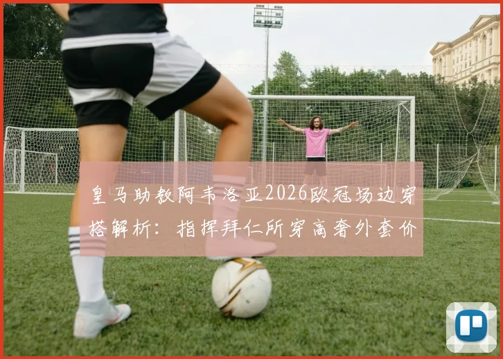 皇马助教阿韦洛亚2026欧冠场边穿搭解析:指挥拜仁所穿高奢外套价值2200欧元,同款品牌揭秘