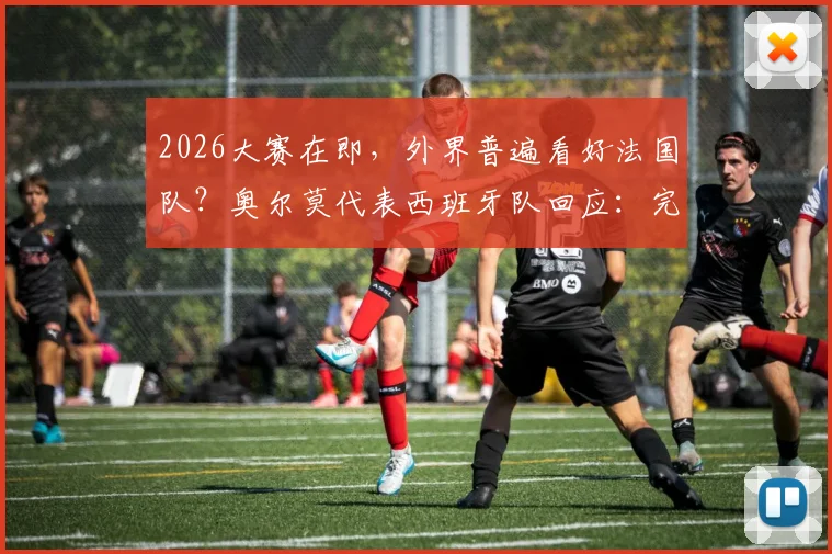 2026大赛在即，外界普遍看好法国队？奥尔莫代表西班牙队回应：完全无所谓，我们的心态不会因此畏惧