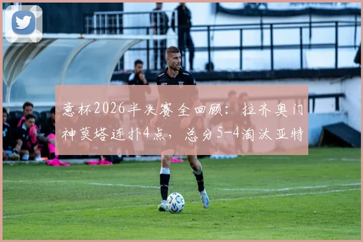意杯2026半决赛全回顾:拉齐奥门神莫塔连扑4点,总分5-4淘汰亚特兰大挺进决赛