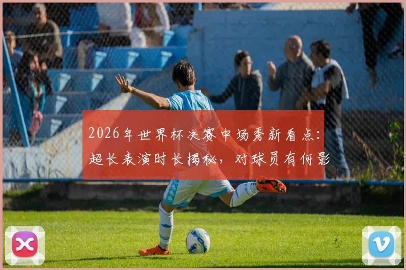 2026年世界杯决赛中场秀新看点:超长表演时长揭秘,对球员有何影响?