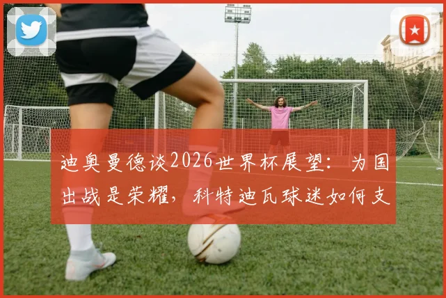 迪奥曼德谈2026世界杯展望：为国出战是荣耀，科特迪瓦球迷如何支持球队？