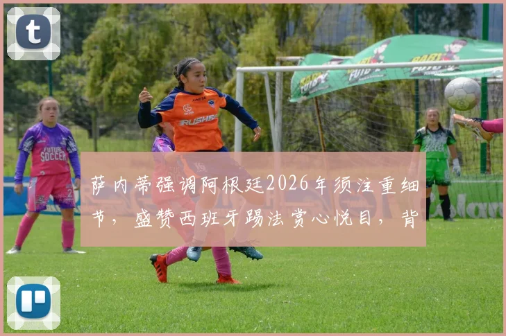 萨内蒂强调阿根廷2026年须注重细节,盛赞西班牙踢法赏心悦目,背后战术分析及两队前景解读