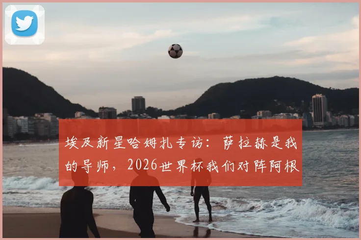 埃及新星哈姆扎专访：萨拉赫是我的导师，2026世界杯我们对阵阿根廷而非梅西一人