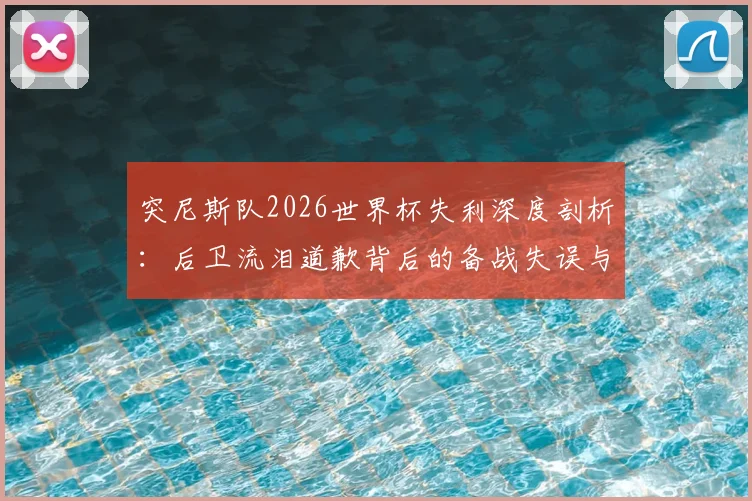 突尼斯队2026世界杯失利深度剖析:后卫流泪道歉背后的备战失误与竞技规律反思,国家队建设启示