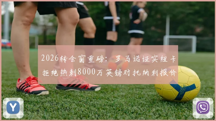 2026转会窗重磅：罗马诺证实纽卡拒绝热刺8000万英镑对托纳利报价，球员未来去向分析