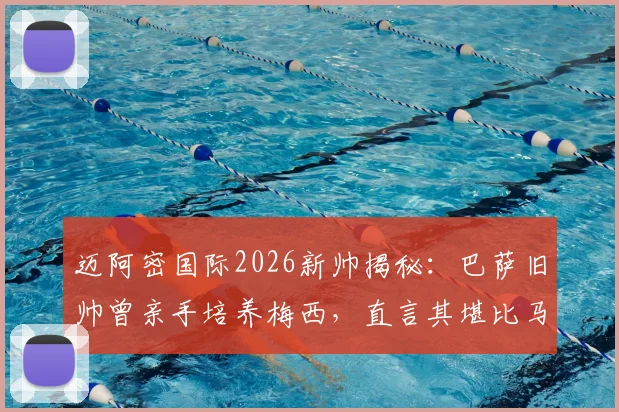 迈阿密国际2026新帅揭秘:巴萨旧帅曾亲手培养梅西,直言其堪比马拉多纳