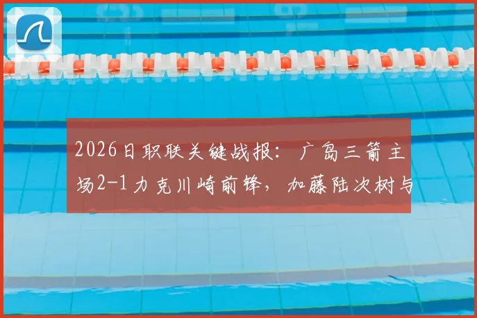 2026日职联关键战报：广岛三箭主场2-1力克川崎前锋，加藤陆次树与中村草太建功详情回顾