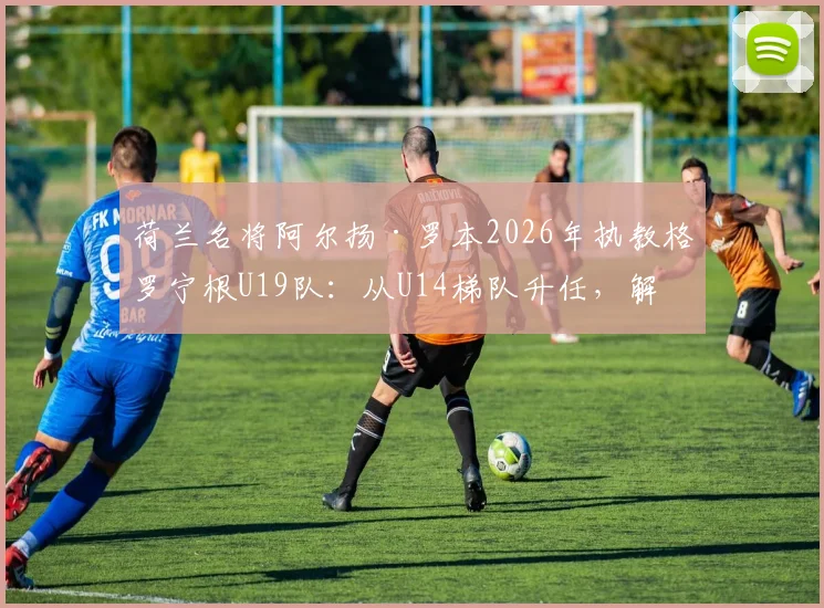 荷兰名将阿尔扬·罗本2026年执教格罗宁根U19队：从U14梯队升任，解析其青训理念与未来规划