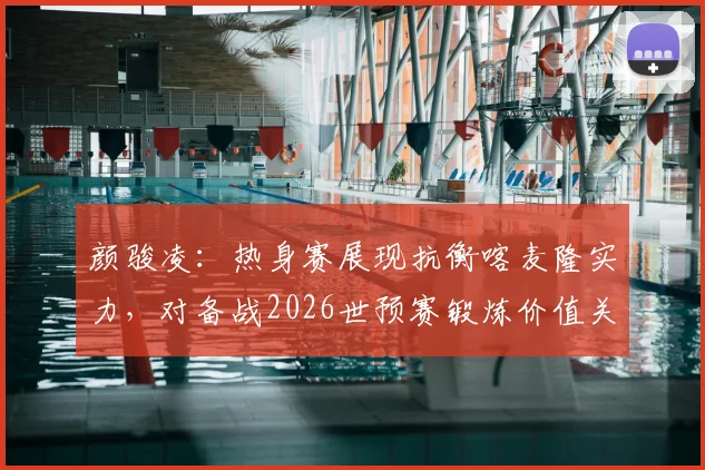 颜骏凌:热身赛展现抗衡喀麦隆实力,对备战2026世预赛锻炼价值关键分析