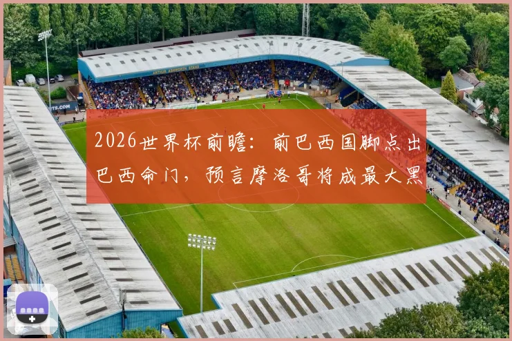 2026世界杯前瞻：前巴西国脚点出巴西命门，预言摩洛哥将成最大黑马震惊足坛