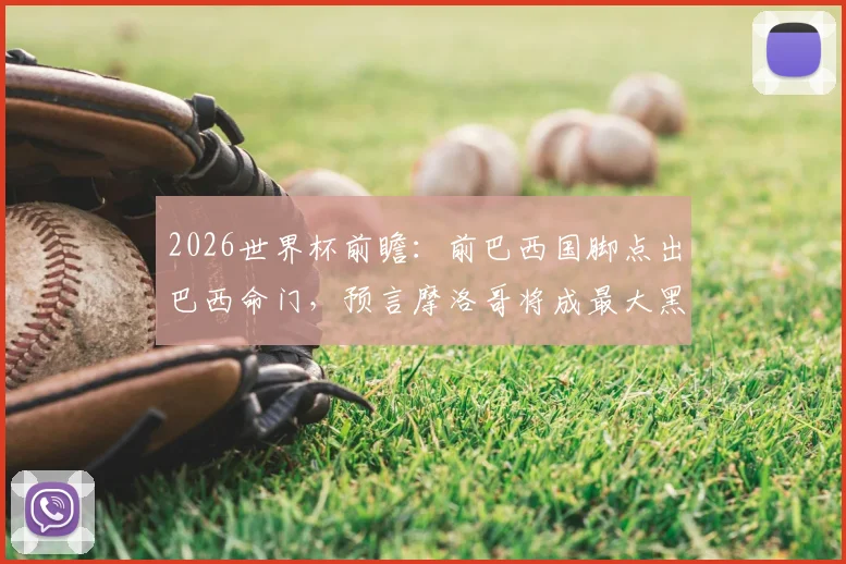 2026世界杯前瞻:前巴西国脚点出巴西命门,预言摩洛哥将成最大黑马震惊足坛
