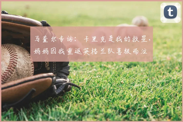 马奎尔专访：卡里克是我的救星，妈妈因我重返英格兰队喜极而泣