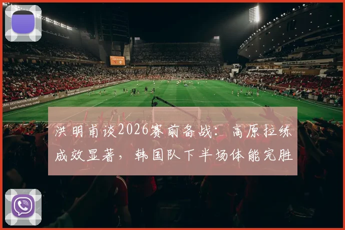 洪明甫谈2026赛前备战:高原拉练成效显著,韩国队下半场体能完胜捷克队