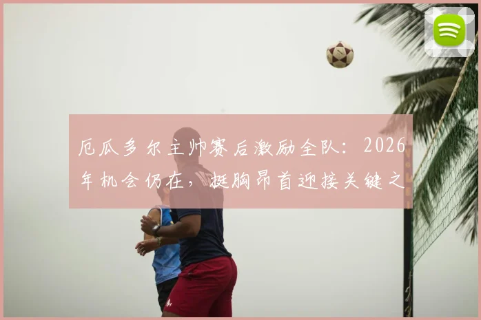 厄瓜多尔主帅赛后激励全队:2026年机会仍在,挺胸昂首迎接关键之战!