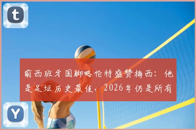 前西班牙国脚略伦特盛赞梅西:他是足坛历史最佳,2026年仍是所有年轻球员的标杆与动力源泉