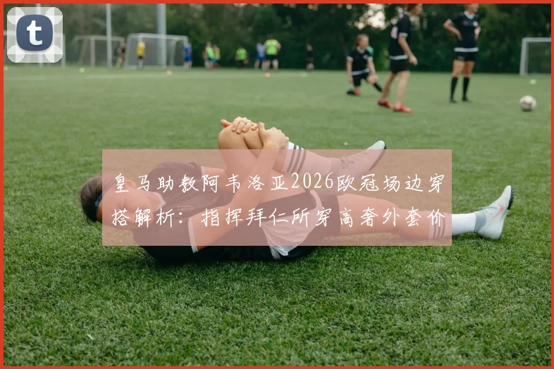 皇马助教阿韦洛亚2026欧冠场边穿搭解析：指挥拜仁所穿高奢外套价值2200欧元，同款品牌揭秘