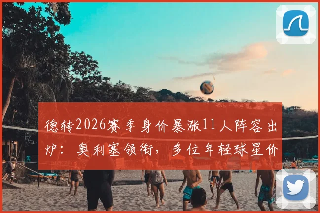 德转2026赛季身价暴涨11人阵容出炉:奥利塞领衔,多位年轻球星价值翻倍引关注