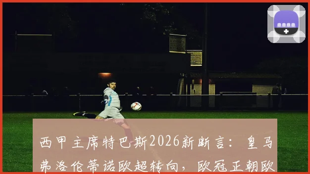 西甲主席特巴斯2026新断言：皇马弗洛伦蒂诺欧超转向，欧冠正朝欧超形态演变！