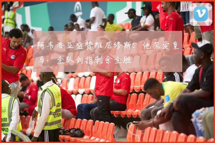 阿韦洛亚盛赞维尼修斯：他深爱皇马，全队剑指剩余全胜