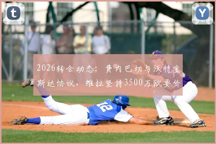 2026转会动态:费内巴切与沃特金斯达协议,维拉坚持3500万欧要价,交易进展分析