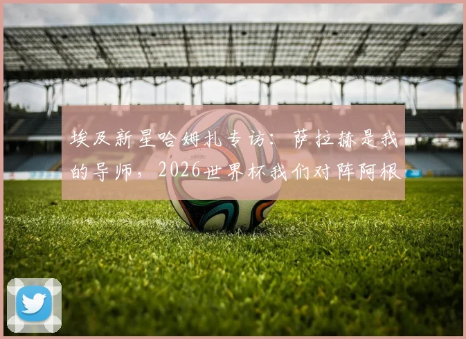 埃及新星哈姆扎专访:萨拉赫是我的导师,2026世界杯我们对阵阿根廷而非梅西一人