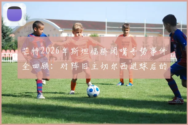 芒特2026年斯坦福桥闭嘴手势事件全回顾：对阵旧主切尔西进球后的争议回应与深层原因分析