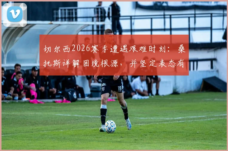 切尔西2026赛季遭遇艰难时刻:桑托斯详解困境根源,并坚定表态有信心锁定欧冠席位