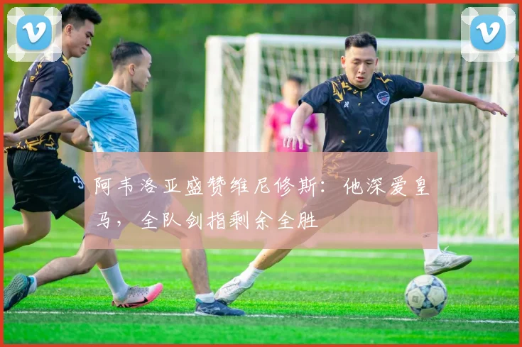 阿韦洛亚盛赞维尼修斯：他深爱皇马，全队剑指剩余全胜