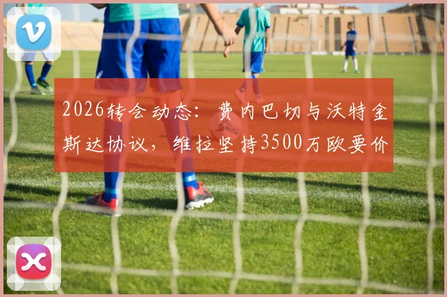 2026转会动态：费内巴切与沃特金斯达协议，维拉坚持3500万欧要价，交易进展分析