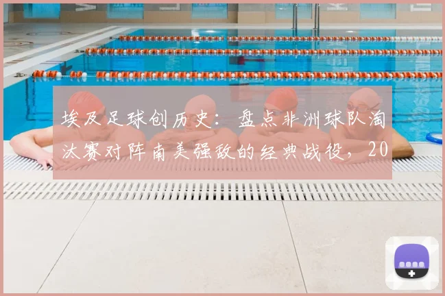 埃及足球创历史：盘点非洲球队淘汰赛对阵南美强敌的经典战役，2026世界杯能否再破纪录？