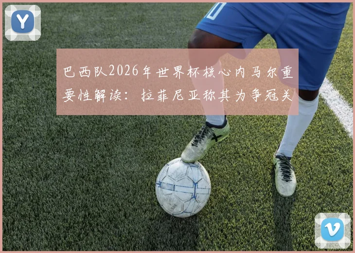 巴西队2026年世界杯核心内马尔重要性解读：拉菲尼亚称其为争冠关键，桑巴军团第六次捧杯希望何在？