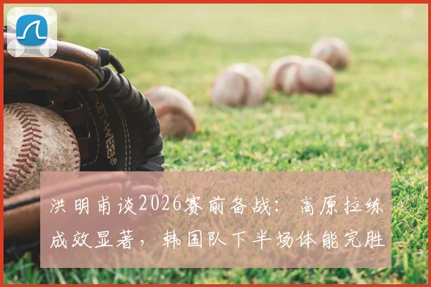 洪明甫谈2026赛前备战：高原拉练成效显著，韩国队下半场体能完胜捷克队