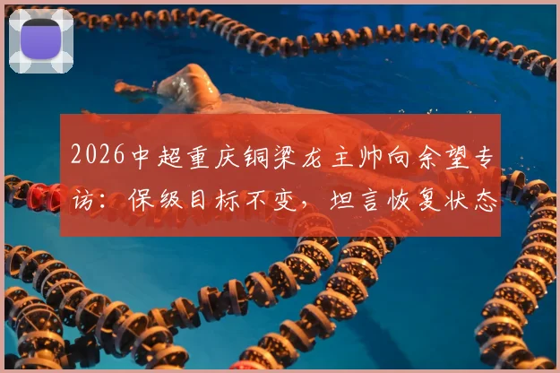 2026中超重庆铜梁龙主帅向余望专访：保级目标不变，坦言恢复状态需时，球队备战计划全面解析