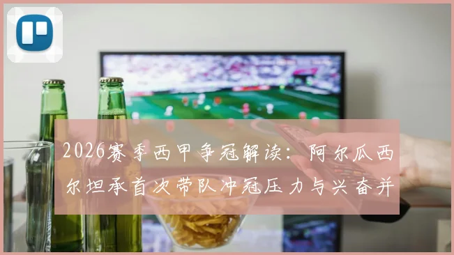 2026赛季西甲争冠解读:阿尔瓜西尔坦承首次带队冲冠压力与兴奋并存,详解与西蒙尼的战术博弈