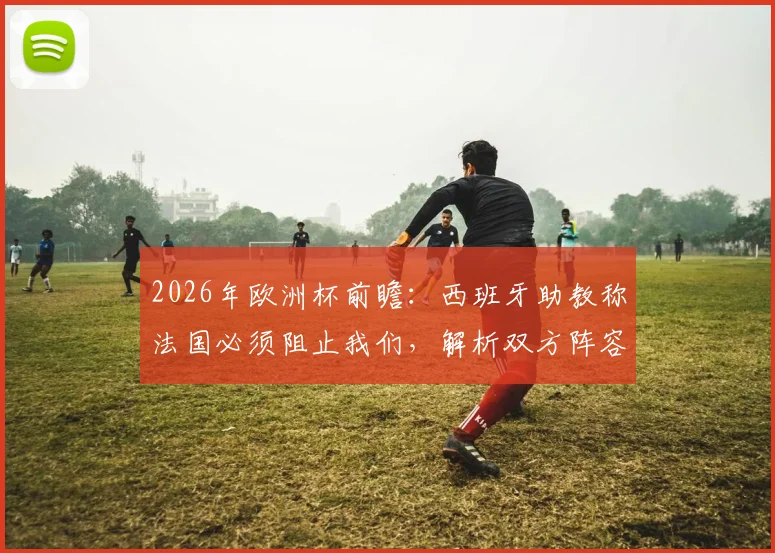 2026年欧洲杯前瞻：西班牙助教称法国必须阻止我们，解析双方阵容深度与战术应对