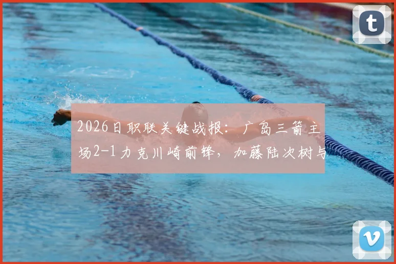 2026日职联关键战报:广岛三箭主场2-1力克川崎前锋,加藤陆次树与中村草太建功详情回顾