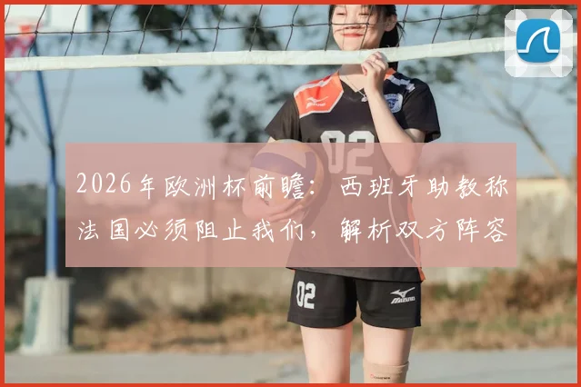 2026年欧洲杯前瞻：西班牙助教称法国必须阻止我们，解析双方阵容深度与战术应对