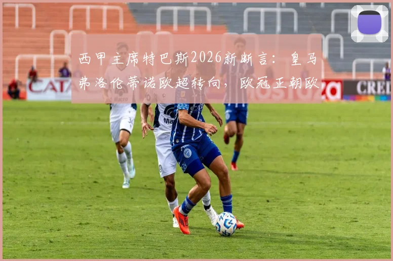 西甲主席特巴斯2026新断言:皇马弗洛伦蒂诺欧超转向,欧冠正朝欧超形态演变!