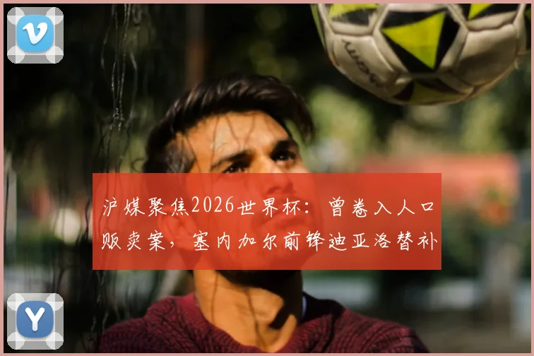 沪媒聚焦2026世界杯：曾卷入人口贩卖案，塞内加尔前锋迪亚洛替补献绝杀引发热议