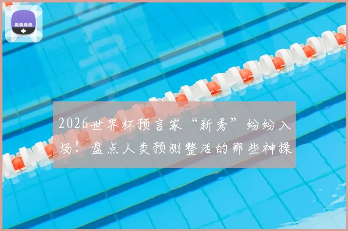 2026世界杯预言家“新秀”纷纷入场！盘点人类预测整活的那些神操作与翻车现场