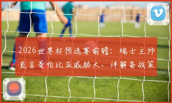 2026世界杯预选赛前瞻：瑞士主帅直言哥伦比亚威胁大，详解备战策略与对手分析
