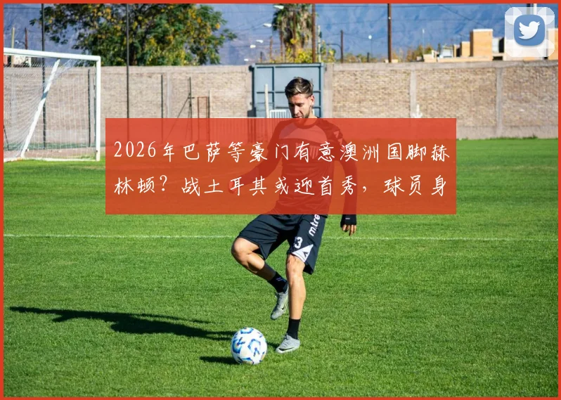 2026年巴萨等豪门有意澳洲国脚赫林顿?战土耳其或迎首秀,球员身价与转会前景深度剖析