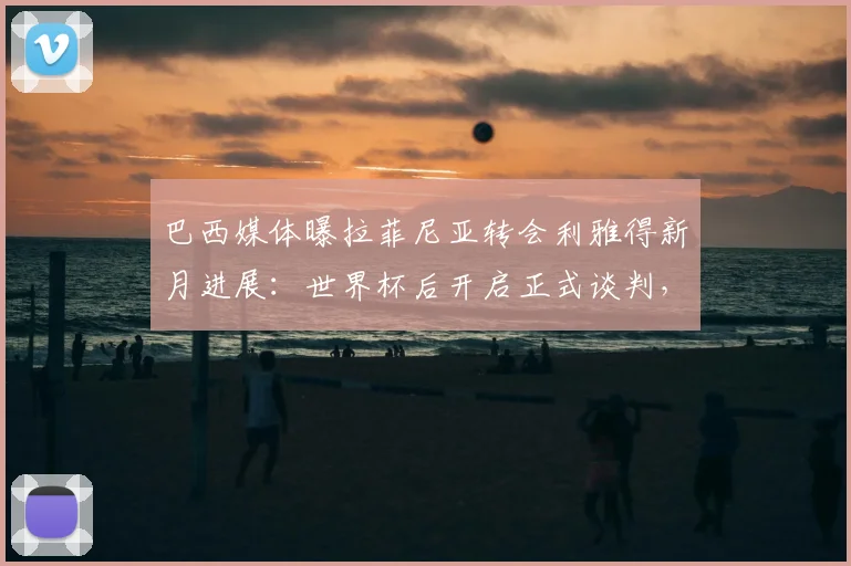 巴西媒体曝拉菲尼亚转会利雅得新月进展:世界杯后开启正式谈判,转会费成焦点