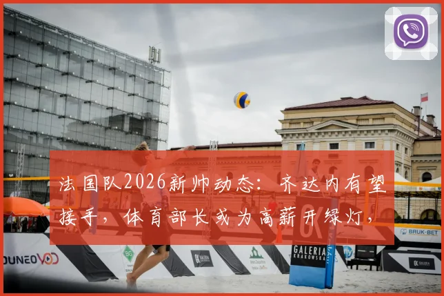 法国队2026新帅动态：齐达内有望接手，体育部长或为高薪开绿灯，限薪令特批引关注