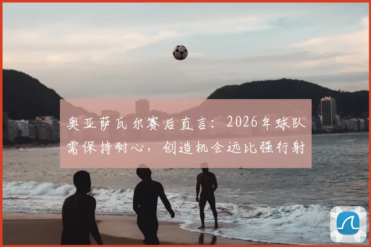 奥亚萨瓦尔赛后直言：2026年球队需保持耐心，创造机会远比强行射门更重要