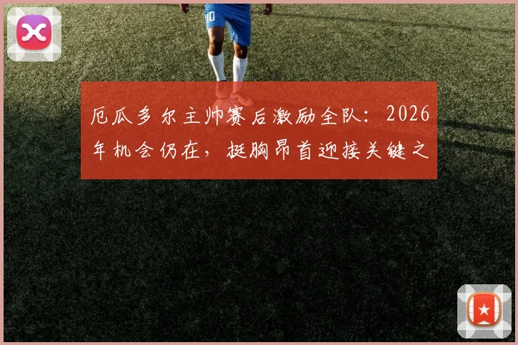 厄瓜多尔主帅赛后激励全队：2026年机会仍在，挺胸昂首迎接关键之战！