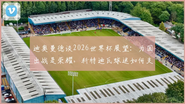 迪奥曼德谈2026世界杯展望:为国出战是荣耀,科特迪瓦球迷如何支持球队?