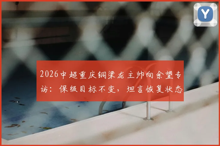 2026中超重庆铜梁龙主帅向余望专访:保级目标不变,坦言恢复状态需时,球队备战计划全面解析